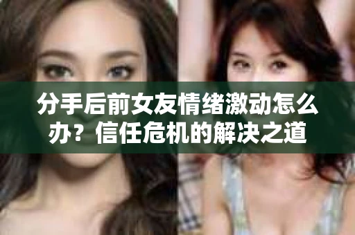 分手后前女友情绪激动怎么办？信任危机的解决之道