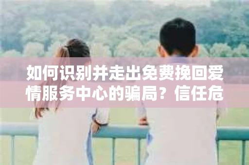 如何识别并走出免费挽回爱情服务中心的骗局？信任危机解决方案