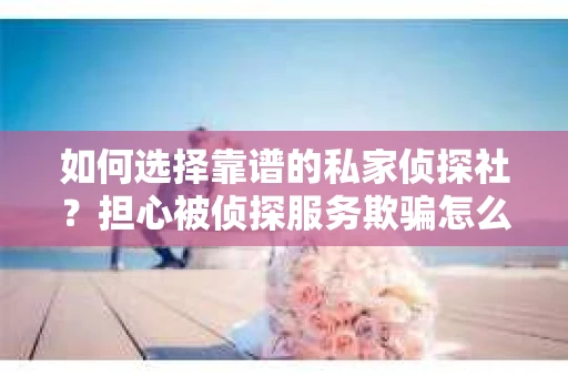 如何选择靠谱的私家侦探社?担心被侦探服务欺骗怎么办? 如何选择靠谱的私家侦探社?担心被侦探服务欺骗怎么办?