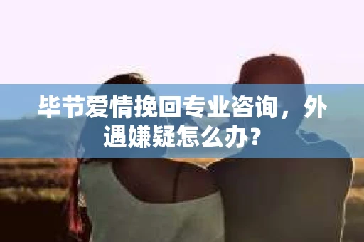 毕节爱情挽回专业咨询，外遇嫌疑怎么办？