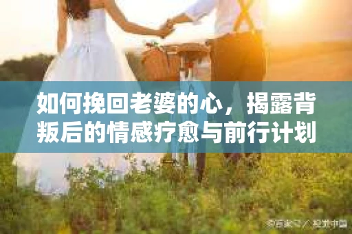 如何挽回老婆的心，揭露背叛后的情感疗愈与前行计划