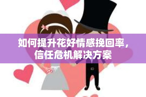 如何提升花好情感挽回率,信任危机解决方案 如何提升花好情感挽回率,信任危机解决方案