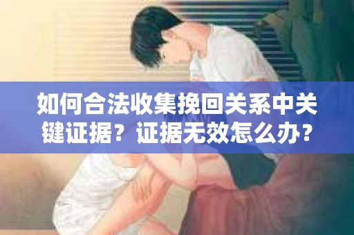 如何合法收集挽回关系中关键证据?证据无效怎么办? 如何合法收集挽回关系中关键证据?证据无效怎么办?