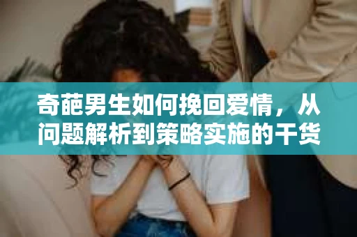 奇葩男生如何挽回爱情,从问题解析到策略实施的干货指南 奇葩男生如何挽回爱情,从问题解析到策略实施的干货指南