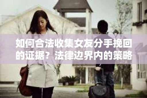 如何合法收集女友分手挽回的证据？法律边界内的策略与技巧