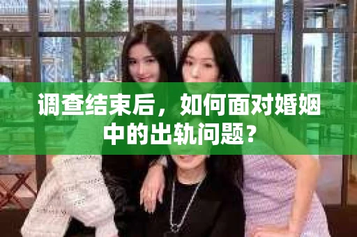 调查结束后，如何面对婚姻中的出轨问题？