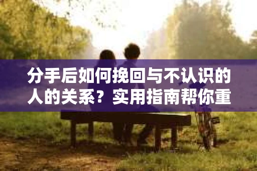 分手后如何挽回与不认识的人的关系?实用指南帮你重拾失去的联结 分手后如何挽回与不认识的人的关系?实用指南帮你重拾失去的联结