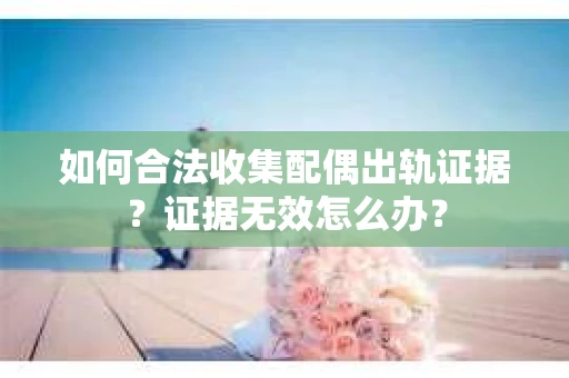 如何合法收集配偶出轨证据?证据无效怎么办? 如何合法收集配偶出轨证据?证据无效怎么办?