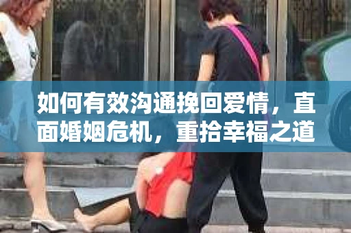 如何有效沟通挽回爱情，直面婚姻危机，重拾幸福之道