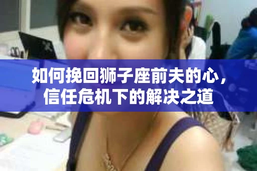 如何挽回狮子座前夫的心，信任危机下的解决之道