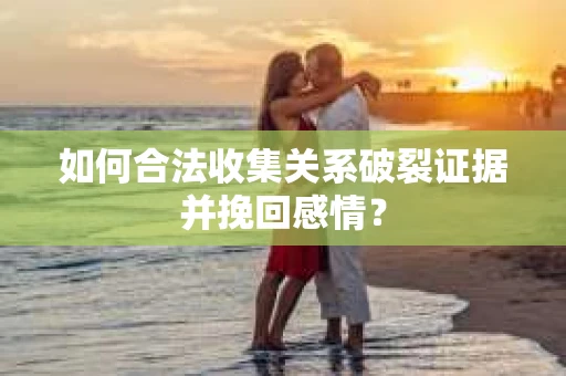 如何合法收集关系破裂证据并挽回感情？