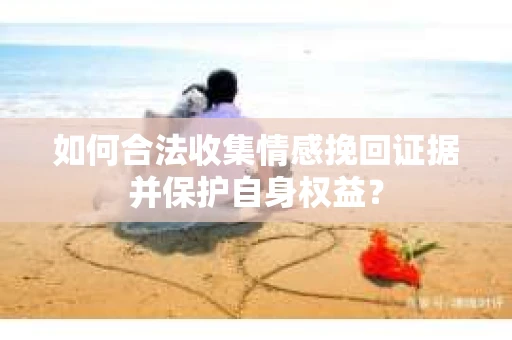 如何合法收集情感挽回证据并保护自身权益? 如何合法收集情感挽回证据并保护自身权益?