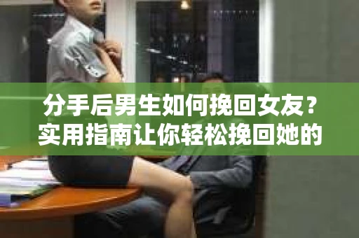 分手后男生如何挽回女友？实用指南让你轻松挽回她的心