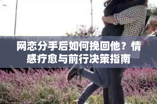 网恋分手后如何挽回他？情感疗愈与前行决策指南