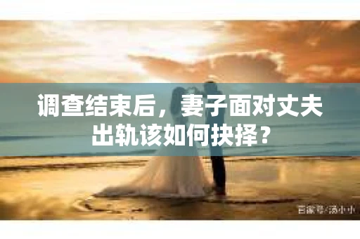 调查结束后,妻子面对丈夫出轨该如何抉择? 调查结束后,妻子面对丈夫出轨该如何抉择?