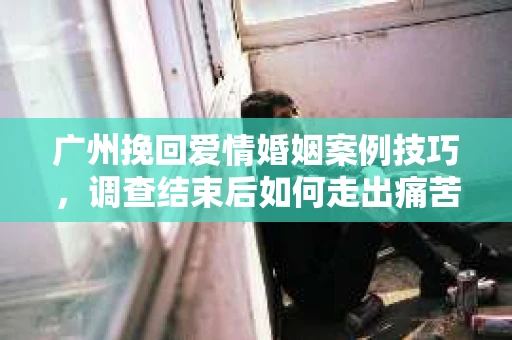 广州挽回爱情婚姻案例技巧，调查结束后如何走出痛苦并做出明智决策？