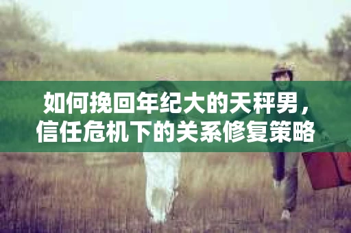 如何挽回年纪大的天秤男，信任危机下的关系修复策略