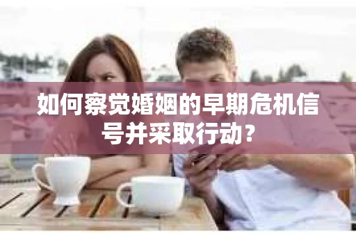 如何察觉婚姻的早期危机信号并采取行动？