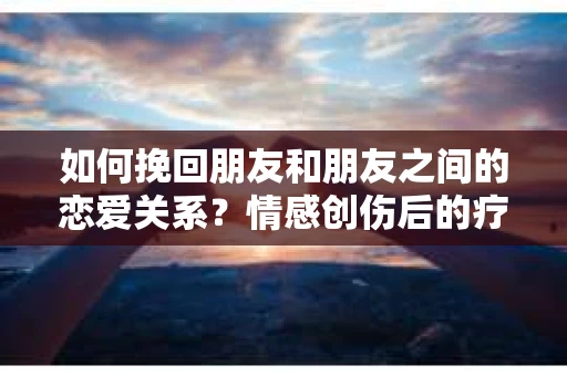 如何挽回朋友和朋友之间的恋爱关系?情感创伤后的疗愈与决策之路 如何挽回朋友和朋友之间的恋爱关系?情感创伤后的疗愈与决策之路