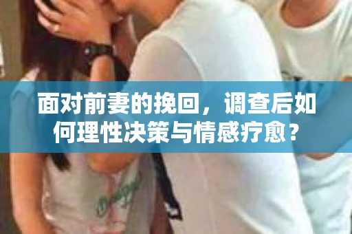 面对前妻的挽回，调查后如何理性决策与情感疗愈？
