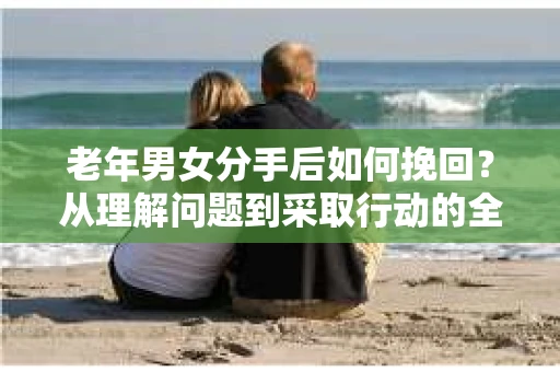 老年男女分手后如何挽回？从理解问题到采取行动的全面指南