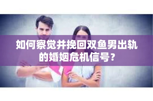 如何察觉并挽回双鱼男出轨的婚姻危机信号？