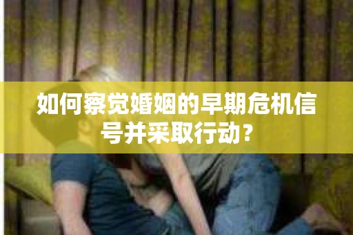 如何察觉婚姻的早期危机信号并采取行动？