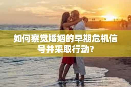 如何察觉婚姻的早期危机信号并采取行动？