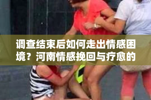 调查结束后如何走出情感困境？河南情感挽回与疗愈的实用方法