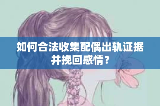 如何合法收集配偶出轨证据并挽回感情？