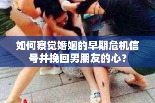如何察觉婚姻的早期危机信号并挽回男朋友的心？