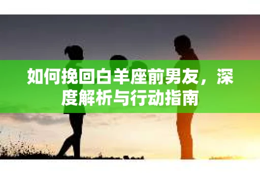 如何挽回白羊座前男友，深度解析与行动指南