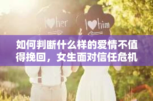 如何判断什么样的爱情不值得挽回，女生面对信任危机怎么办？