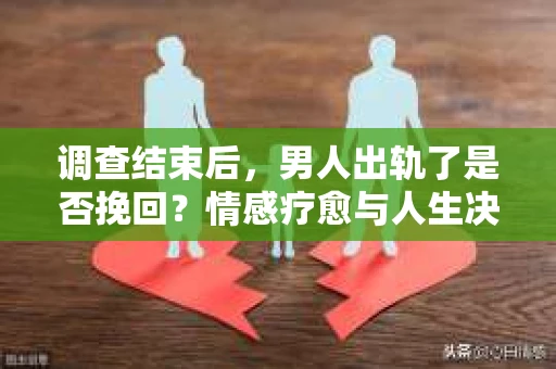 调查结束后，男人出轨了是否挽回？情感疗愈与人生决策的干货指南