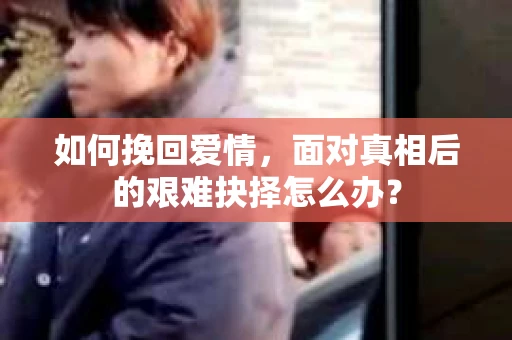 如何挽回爱情，面对真相后的艰难抉择怎么办？