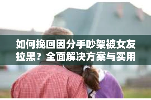 如何挽回因分手吵架被女友拉黑？全面解决方案与实用建议