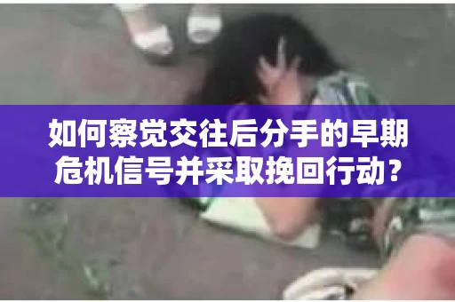 如何察觉交往后分手的早期危机信号并采取挽回行动？