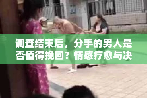 调查结束后，分手的男人是否值得挽回？情感疗愈与决策之路