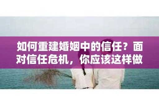 如何重建婚姻中的信任？面对信任危机，你应该这样做