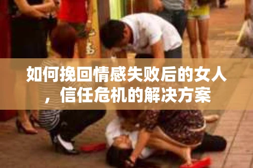 如何挽回情感失败后的女人，信任危机的解决方案