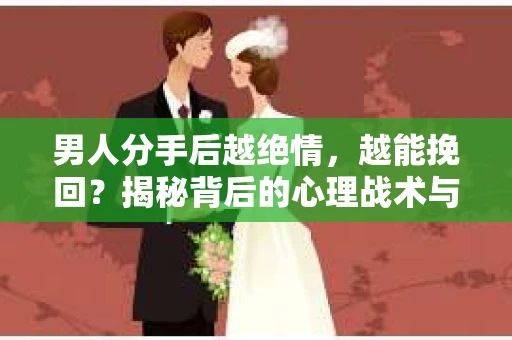 男人分手后越绝情，越能挽回？揭秘背后的心理战术与实际操作