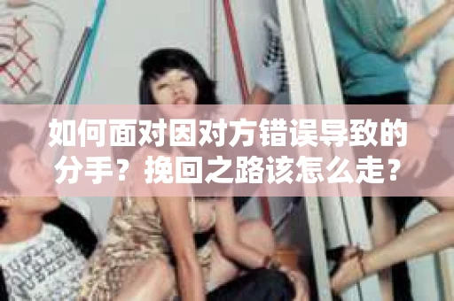 如何面对因对方错误导致的分手？挽回之路该怎么走？