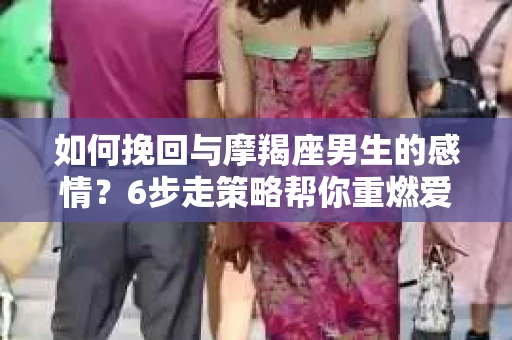 如何挽回与摩羯座男生的感情？6步走策略帮你重燃爱情之火