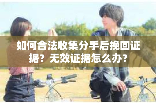 如何合法收集分手后挽回证据？无效证据怎么办？