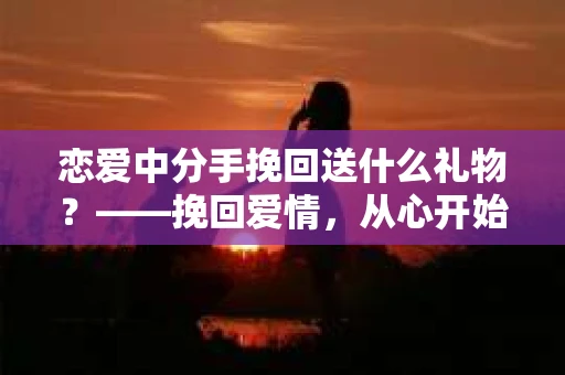 恋爱中分手挽回送什么礼物？——挽回爱情，从心开始