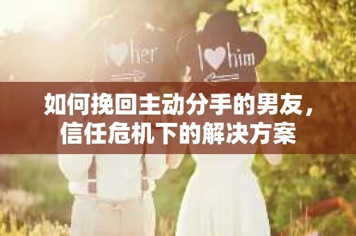 如何挽回主动分手的男友，信任危机下的解决方案