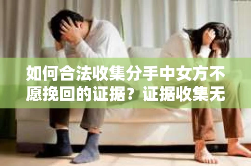 如何合法收集分手中女方不愿挽回的证据？证据收集无效怎么办？