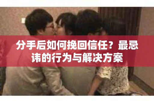 分手后如何挽回信任？最忌讳的行为与解决方案