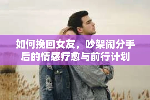 如何挽回女友，吵架闹分手后的情感疗愈与前行计划