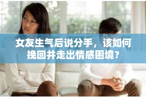 女友生气后说分手，该如何挽回并走出情感困境？